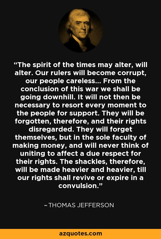 The spirit of the times may alter, will alter. Our rulers will become corrupt, our people careless... From the conclusion of this war we shall be going downhill. It will not then be necessary to resort every moment to the people for support. They will be forgotten, therefore, and their rights disregarded. They will forget themselves, but in the sole faculty of making money, and will never think of uniting to affect a due respect for their rights. The shackles, therefore, will be made heavier and heavier, till our rights shall revive or expire in a convulsion. - Thomas Jefferson