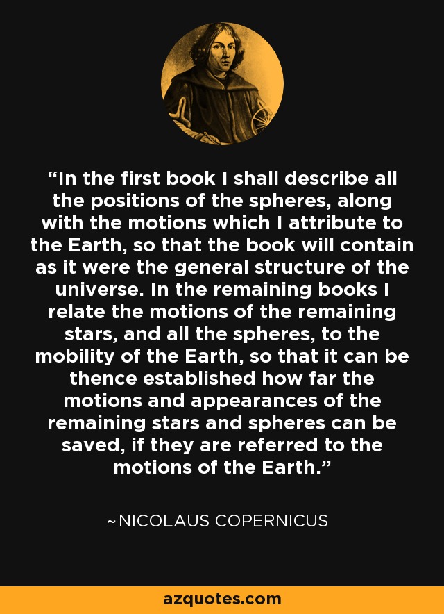 In the first book I shall describe all the positions of the spheres, along with the motions which I attribute to the Earth, so that the book will contain as it were the general structure of the universe. In the remaining books I relate the motions of the remaining stars, and all the spheres, to the mobility of the Earth, so that it can be thence established how far the motions and appearances of the remaining stars and spheres can be saved, if they are referred to the motions of the Earth. - Nicolaus Copernicus