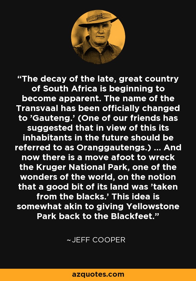 The decay of the late, great country of South Africa is beginning to become apparent. The name of the Transvaal has been officially changed to 'Gauteng.' (One of our friends has suggested that in view of this its inhabitants in the future should be referred to as Oranggautengs.) ... And now there is a move afoot to wreck the Kruger National Park, one of the wonders of the world, on the notion that a good bit of its land was 'taken from the blacks.' This idea is somewhat akin to giving Yellowstone Park back to the Blackfeet. - Jeff Cooper