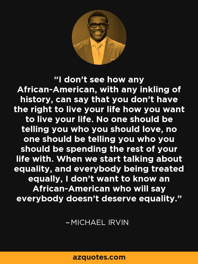 I don't see how any African-American, with any inkling of history, can say that you don't have the right to live your life how you want to live your life. No one should be telling you who you should love, no one should be telling you who you should be spending the rest of your life with. When we start talking about equality, and everybody being treated equally, I don't want to know an African-American who will say everybody doesn't deserve equality. - Michael Irvin