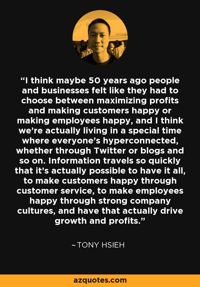 I think maybe 50 years ago people and businesses felt like they had to choose between maximizing profits and making customers happy or making employees happy, and I think we're actually living in a special time where everyone's hyperconnected, whether through Twitter or blogs and so on. Information travels so quickly that it's actually possible to have it all, to make customers happy through customer service, to make employees happy through strong company cultures, and have that actually drive growth and profits. - Tony Hsieh