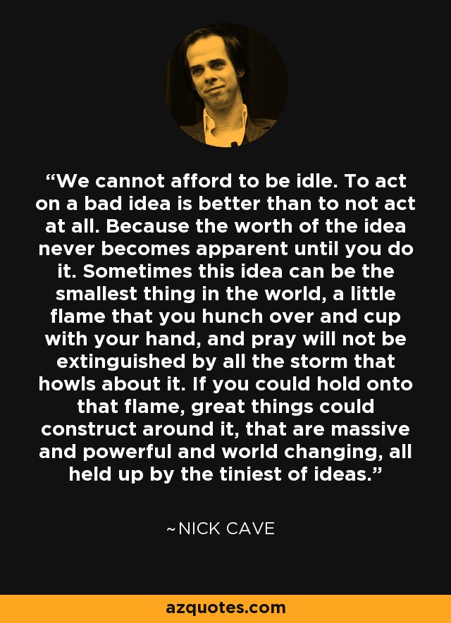 We cannot afford to be idle. To act on a bad idea is better than to not act at all. Because the worth of the idea never becomes apparent until you do it. Sometimes this idea can be the smallest thing in the world, a little flame that you hunch over and cup with your hand, and pray will not be extinguished by all the storm that howls about it. If you could hold onto that flame, great things could construct around it, that are massive and powerful and world changing, all held up by the tiniest of ideas. - Nick Cave