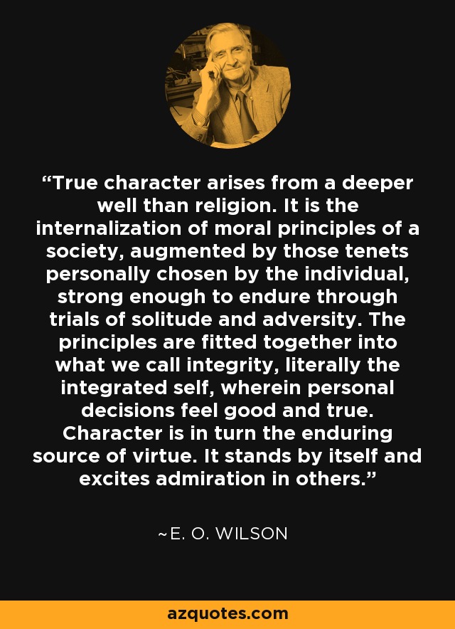 True character arises from a deeper well than religion. It is the internalization of moral principles of a society, augmented by those tenets personally chosen by the individual, strong enough to endure through trials of solitude and adversity. The principles are fitted together into what we call integrity, literally the integrated self, wherein personal decisions feel good and true. Character is in turn the enduring source of virtue. It stands by itself and excites admiration in others. - E. O. Wilson