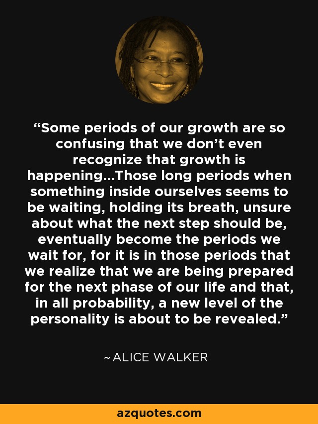 Some periods of our growth are so confusing that we don't even recognize that growth is happening...Those long periods when something inside ourselves seems to be waiting, holding its breath, unsure about what the next step should be, eventually become the periods we wait for, for it is in those periods that we realize that we are being prepared for the next phase of our life and that, in all probability, a new level of the personality is about to be revealed. - Alice Walker