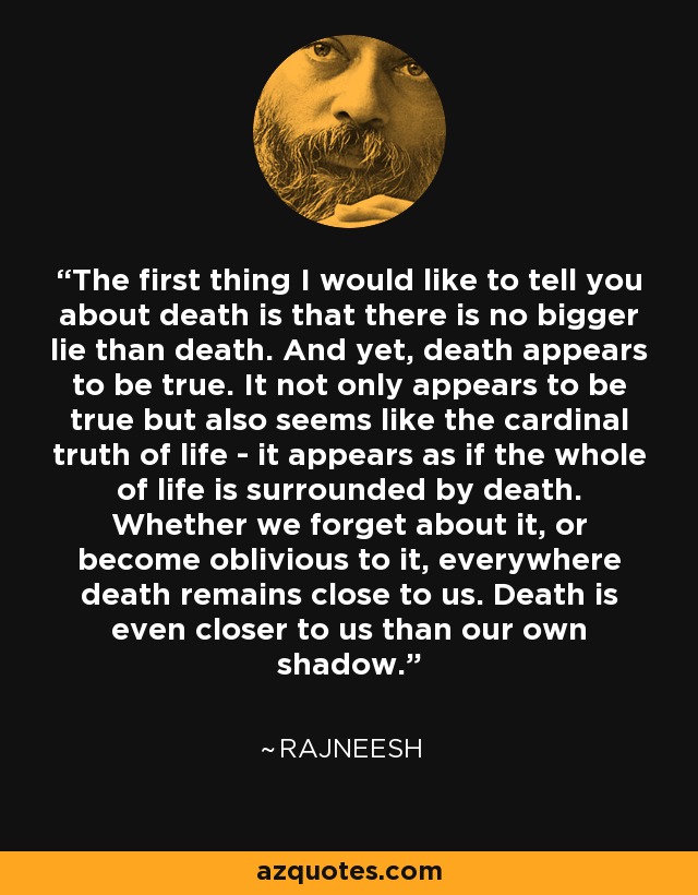 The first thing I would like to tell you about death is that there is no bigger lie than death. And yet, death appears to be true. It not only appears to be true but also seems like the cardinal truth of life - it appears as if the whole of life is surrounded by death. Whether we forget about it, or become oblivious to it, everywhere death remains close to us. Death is even closer to us than our own shadow. - Rajneesh