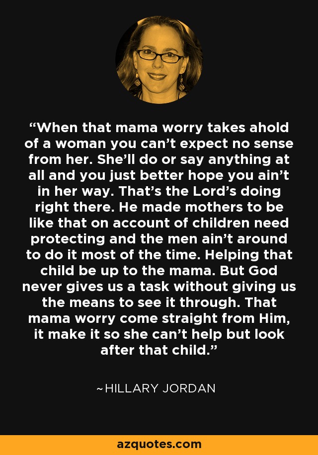 When that mama worry takes ahold of a woman you can't expect no sense from her. She'll do or say anything at all and you just better hope you ain't in her way. That's the Lord's doing right there. He made mothers to be like that on account of children need protecting and the men ain't around to do it most of the time. Helping that child be up to the mama. But God never gives us a task without giving us the means to see it through. That mama worry come straight from Him, it make it so she can't help but look after that child. - Hillary Jordan