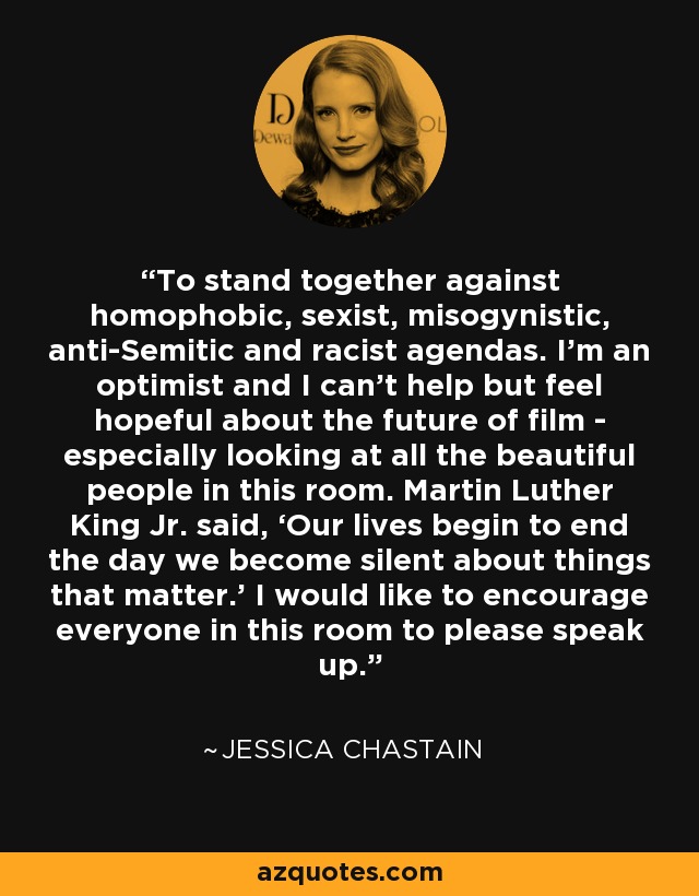 To stand together against homophobic, sexist, misogynistic, anti-Semitic and racist agendas. I’m an optimist and I can’t help but feel hopeful about the future of film - especially looking at all the beautiful people in this room. Martin Luther King Jr. said, ‘Our lives begin to end the day we become silent about things that matter.’ I would like to encourage everyone in this room to please speak up. - Jessica Chastain