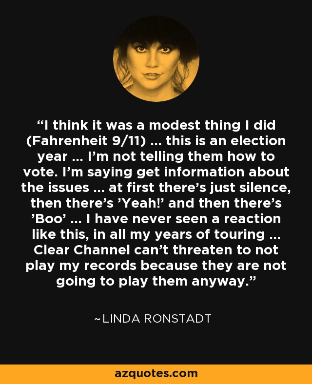 I think it was a modest thing I did (Fahrenheit 9/11) ... this is an election year ... I'm not telling them how to vote. I'm saying get information about the issues ... at first there's just silence, then there's 'Yeah!' and then there's 'Boo' ... I have never seen a reaction like this, in all my years of touring ... Clear Channel can't threaten to not play my records because they are not going to play them anyway. - Linda Ronstadt