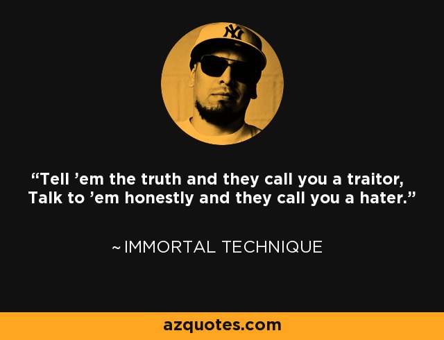 Tell 'em the truth and they call you a traitor, Talk to 'em honestly and they call you a hater. - Immortal Technique
