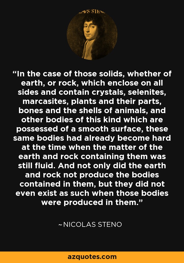 In the case of those solids, whether of earth, or rock, which enclose on all sides and contain crystals, selenites, marcasites, plants and their parts, bones and the shells of animals, and other bodies of this kind which are possessed of a smooth surface, these same bodies had already become hard at the time when the matter of the earth and rock containing them was still fluid. And not only did the earth and rock not produce the bodies contained in them, but they did not even exist as such when those bodies were produced in them. - Nicolas Steno