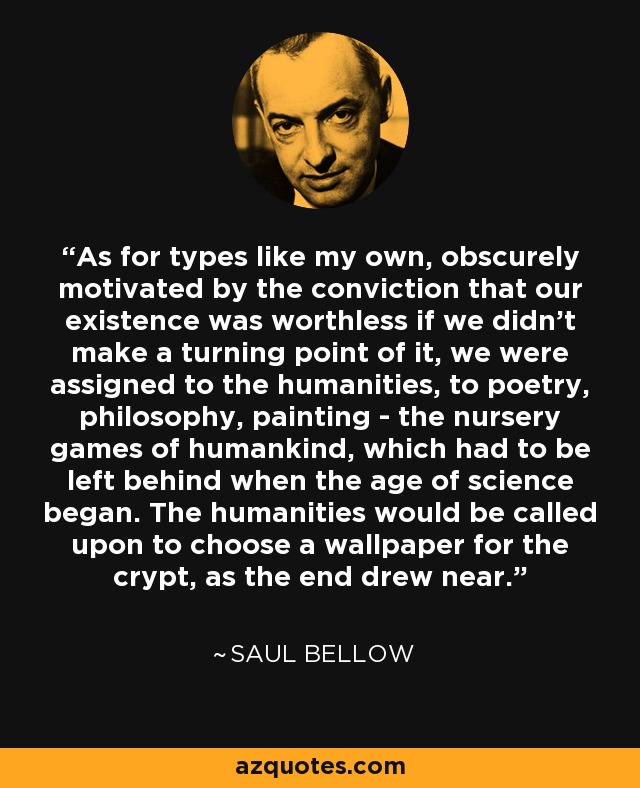 As for types like my own, obscurely motivated by the conviction that our existence was worthless if we didn't make a turning point of it, we were assigned to the humanities, to poetry, philosophy, painting - the nursery games of humankind, which had to be left behind when the age of science began. The humanities would be called upon to choose a wallpaper for the crypt, as the end drew near. - Saul Bellow