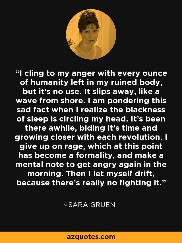 I cling to my anger with every ounce of humanity left in my ruined body, but it's no use. It slips away, like a wave from shore. I am pondering this sad fact when I realize the blackness of sleep is circling my head. It's been there awhile, biding it's time and growing closer with each revolution. I give up on rage, which at this point has become a formality, and make a mental note to get angry again in the morning. Then I let myself drift, because there's really no fighting it. - Sara Gruen