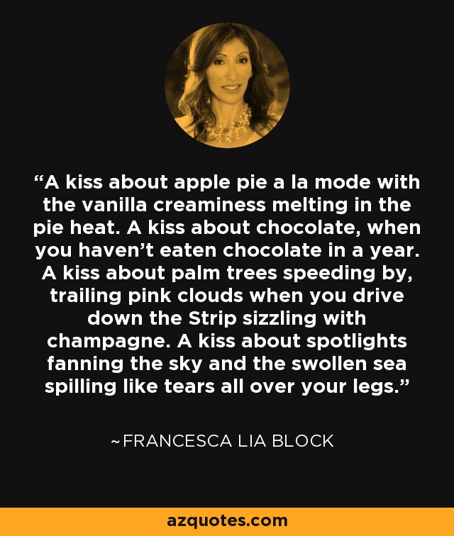 A kiss about apple pie a la mode with the vanilla creaminess melting in the pie heat. A kiss about chocolate, when you haven't eaten chocolate in a year. A kiss about palm trees speeding by, trailing pink clouds when you drive down the Strip sizzling with champagne. A kiss about spotlights fanning the sky and the swollen sea spilling like tears all over your legs. - Francesca Lia Block