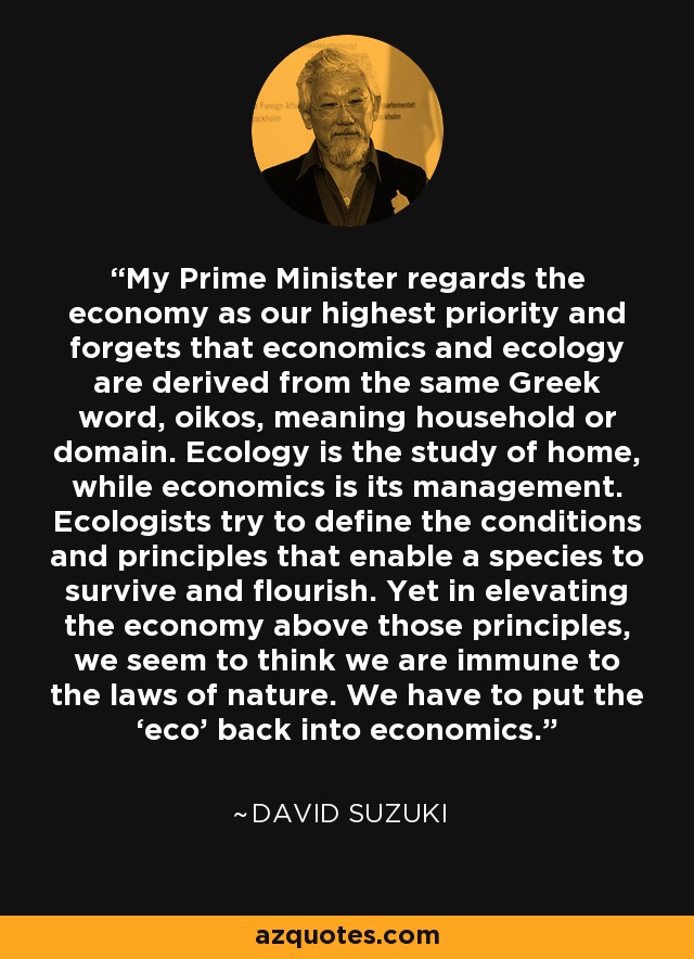 My Prime Minister regards the economy as our highest priority and forgets that economics and ecology are derived from the same Greek word, oikos, meaning household or domain. Ecology is the study of home, while economics is its management. Ecologists try to define the conditions and principles that enable a species to survive and flourish. Yet in elevating the economy above those principles, we seem to think we are immune to the laws of nature. We have to put the ‘eco’ back into economics. - David Suzuki