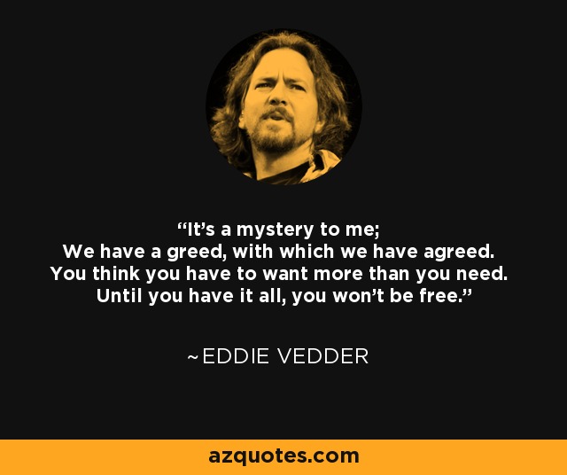 It's a mystery to me; We have a greed, with which we have agreed. You think you have to want more than you need. Until you have it all, you won't be free. - Eddie Vedder