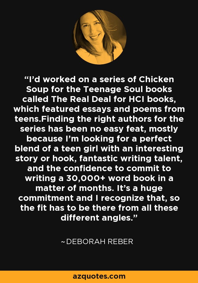 I'd worked on a series of Chicken Soup for the Teenage Soul books called The Real Deal for HCI books, which featured essays and poems from teens.Finding the right authors for the series has been no easy feat, mostly because I'm looking for a perfect blend of a teen girl with an interesting story or hook, fantastic writing talent, and the confidence to commit to writing a 30,000+ word book in a matter of months. It's a huge commitment and I recognize that, so the fit has to be there from all these different angles. - Deborah Reber