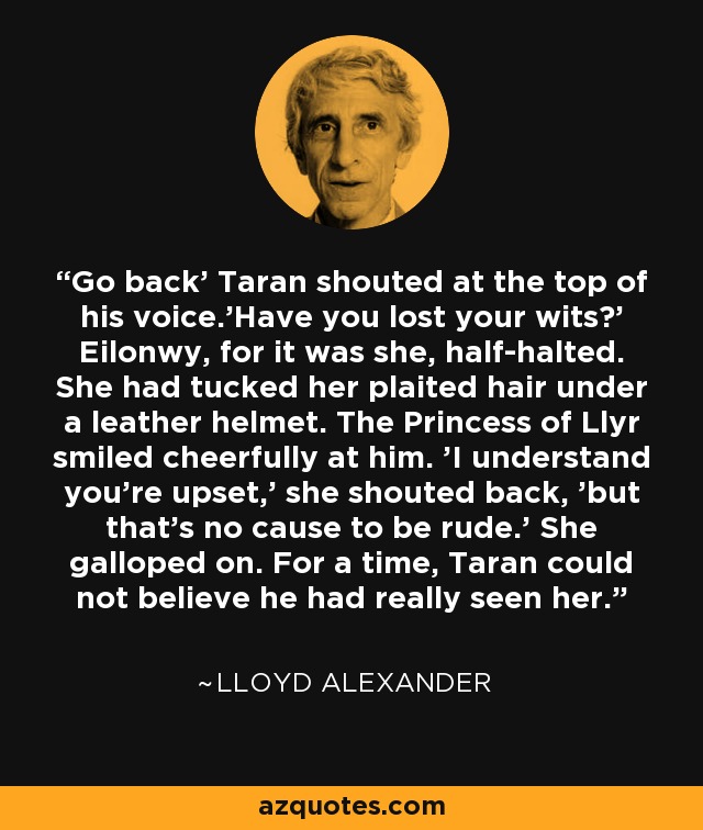 Go back' Taran shouted at the top of his voice.'Have you lost your wits?' Eilonwy, for it was she, half-halted. She had tucked her plaited hair under a leather helmet. The Princess of Llyr smiled cheerfully at him. 'I understand you're upset,' she shouted back, 'but that's no cause to be rude.' She galloped on. For a time, Taran could not believe he had really seen her. - Lloyd Alexander