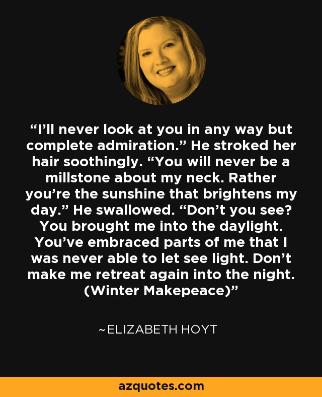 I'll never look at you in any way but complete admiration.” He stroked her hair soothingly. “You will never be a millstone about my neck. Rather you're the sunshine that brightens my day.” He swallowed. “Don't you see? You brought me into the daylight. You've embraced parts of me that I was never able to let see light. Don't make me retreat again into the night. (Winter Makepeace) - Elizabeth Hoyt