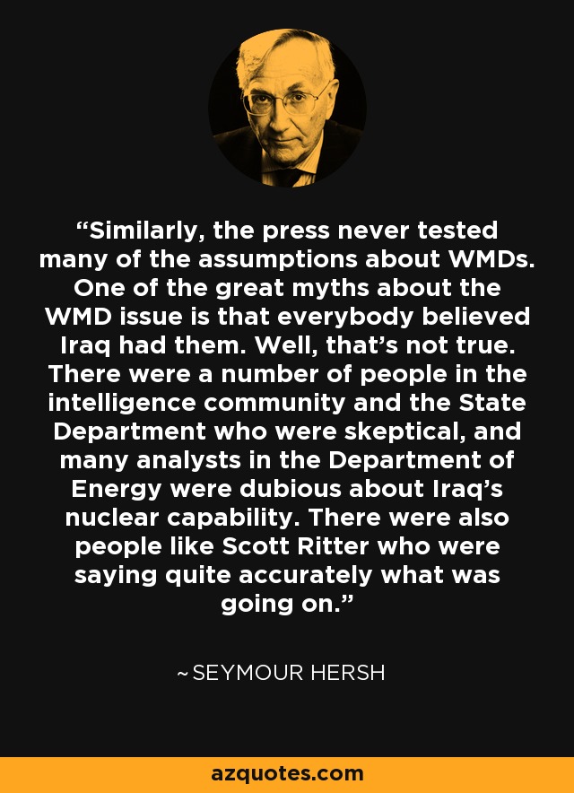 Similarly, the press never tested many of the assumptions about WMDs. One of the great myths about the WMD issue is that everybody believed Iraq had them. Well, that's not true. There were a number of people in the intelligence community and the State Department who were skeptical, and many analysts in the Department of Energy were dubious about Iraq's nuclear capability. There were also people like Scott Ritter who were saying quite accurately what was going on. - Seymour Hersh