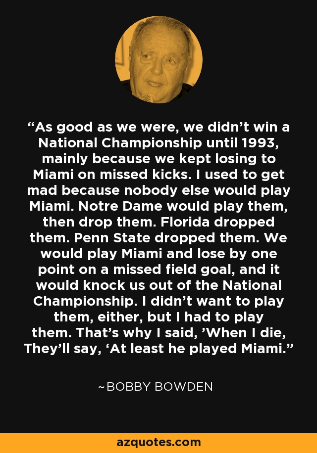 As good as we were, we didn’t win a National Championship until 1993, mainly because we kept losing to Miami on missed kicks. I used to get mad because nobody else would play Miami. Notre Dame would play them, then drop them. Florida dropped them. Penn State dropped them. We would play Miami and lose by one point on a missed field goal, and it would knock us out of the National Championship. I didn’t want to play them, either, but I had to play them. That’s why I said, 'When I die, They’ll say, ‘At least he played Miami.' - Bobby Bowden