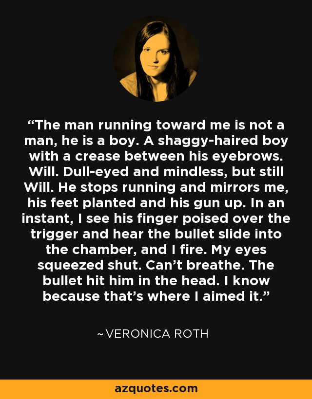 The man running toward me is not a man, he is a boy. A shaggy-haired boy with a crease between his eyebrows. Will. Dull-eyed and mindless, but still Will. He stops running and mirrors me, his feet planted and his gun up. In an instant, I see his finger poised over the trigger and hear the bullet slide into the chamber, and I fire. My eyes squeezed shut. Can't breathe. The bullet hit him in the head. I know because that's where I aimed it. - Veronica Roth