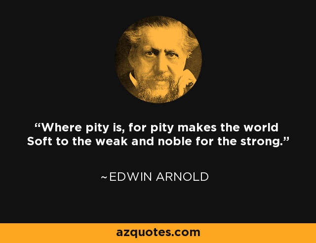 Where pity is, for pity makes the world Soft to the weak and noble for the strong. - Edwin Arnold