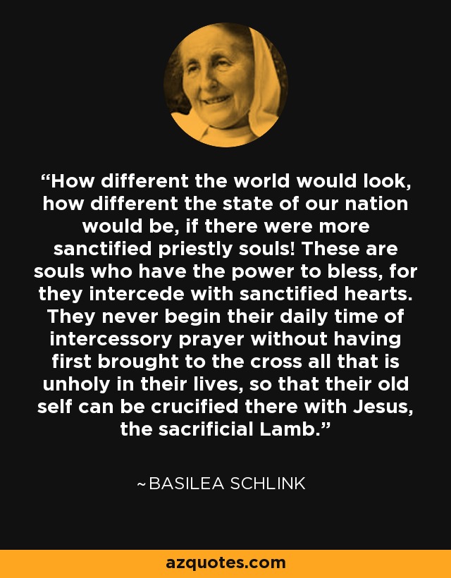 How different the world would look, how different the state of our nation would be, if there were more sanctified priestly souls! These are souls who have the power to bless, for they intercede with sanctified hearts. They never begin their daily time of intercessory prayer without having first brought to the cross all that is unholy in their lives, so that their old self can be crucified there with Jesus, the sacrificial Lamb. - Basilea Schlink