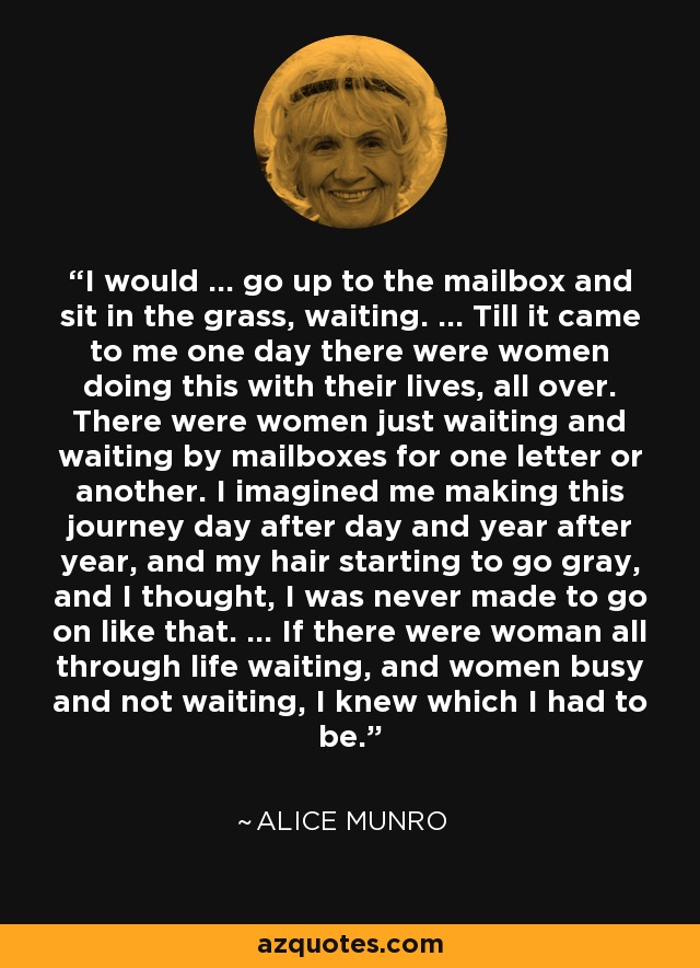 I would ... go up to the mailbox and sit in the grass, waiting. ... Till it came to me one day there were women doing this with their lives, all over. There were women just waiting and waiting by mailboxes for one letter or another. I imagined me making this journey day after day and year after year, and my hair starting to go gray, and I thought, I was never made to go on like that. ... If there were woman all through life waiting, and women busy and not waiting, I knew which I had to be. - Alice Munro