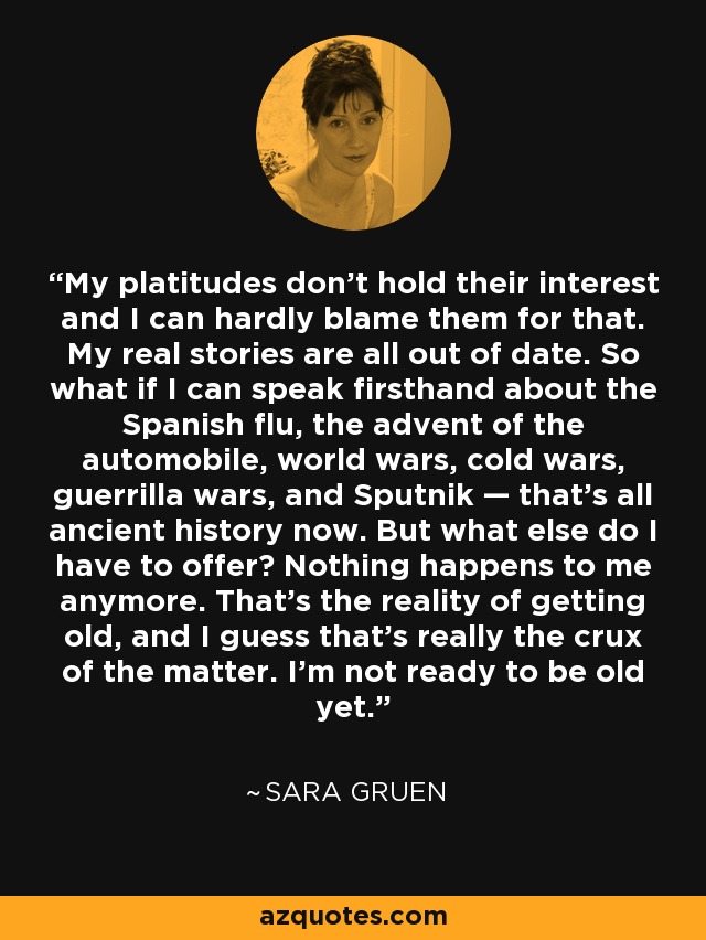 My platitudes don't hold their interest and I can hardly blame them for that. My real stories are all out of date. So what if I can speak firsthand about the Spanish flu, the advent of the automobile, world wars, cold wars, guerrilla wars, and Sputnik — that's all ancient history now. But what else do I have to offer? Nothing happens to me anymore. That's the reality of getting old, and I guess that's really the crux of the matter. I'm not ready to be old yet. - Sara Gruen