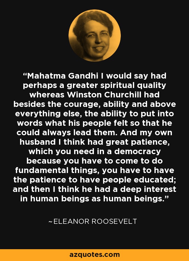 Mahatma Gandhi I would say had perhaps a greater spiritual quality whereas Winston Churchill had besides the courage, ability and above everything else, the ability to put into words what his people felt so that he could always lead them. And my own husband I think had great patience, which you need in a democracy because you have to come to do fundamental things, you have to have the patience to have people educated; and then I think he had a deep interest in human beings as human beings. - Eleanor Roosevelt