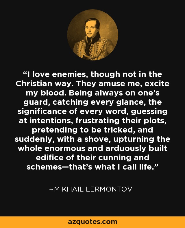 I love enemies, though not in the Christian way. They amuse me, excite my blood. Being always on one’s guard, catching every glance, the significance of every word, guessing at intentions, frustrating their plots, pretending to be tricked, and suddenly, with a shove, upturning the whole enormous and arduously built edifice of their cunning and schemes—that’s what I call life. - Mikhail Lermontov