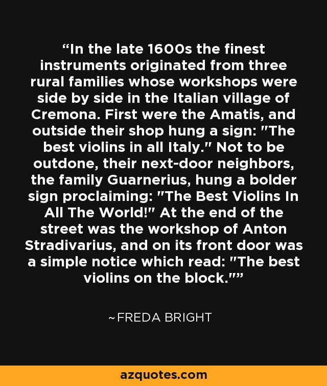 In the late 1600s the finest instruments originated from three rural families whose workshops were side by side in the Italian village of Cremona. First were the Amatis, and outside their shop hung a sign: 