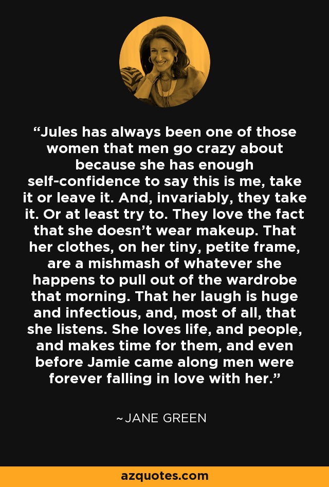 Jules has always been one of those women that men go crazy about because she has enough self-confidence to say this is me, take it or leave it. And, invariably, they take it. Or at least try to. They love the fact that she doesn’t wear makeup. That her clothes, on her tiny, petite frame, are a mishmash of whatever she happens to pull out of the wardrobe that morning. That her laugh is huge and infectious, and, most of all, that she listens. She loves life, and people, and makes time for them, and even before Jamie came along men were forever falling in love with her. - Jane Green