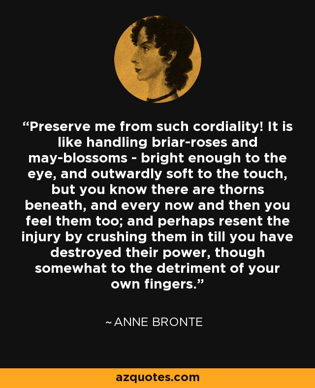 Preserve me from such cordiality! It is like handling briar-roses and may-blossoms - bright enough to the eye, and outwardly soft to the touch, but you know there are thorns beneath, and every now and then you feel them too; and perhaps resent the injury by crushing them in till you have destroyed their power, though somewhat to the detriment of your own fingers. - Anne Bronte