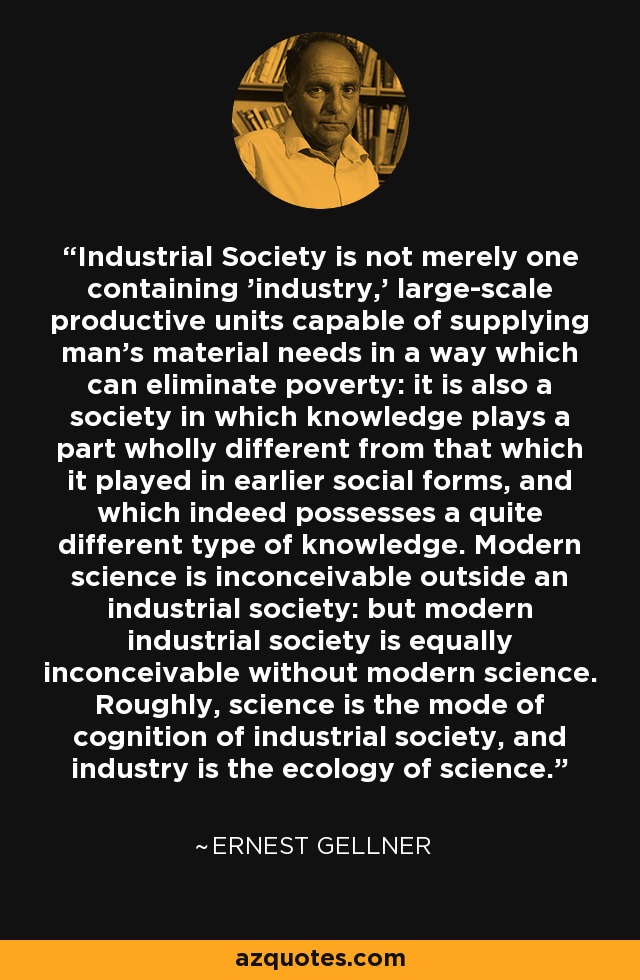 Industrial Society is not merely one containing 'industry,' large-scale productive units capable of supplying man's material needs in a way which can eliminate poverty: it is also a society in which knowledge plays a part wholly different from that which it played in earlier social forms, and which indeed possesses a quite different type of knowledge. Modern science is inconceivable outside an industrial society: but modern industrial society is equally inconceivable without modern science. Roughly, science is the mode of cognition of industrial society, and industry is the ecology of science. - Ernest Gellner