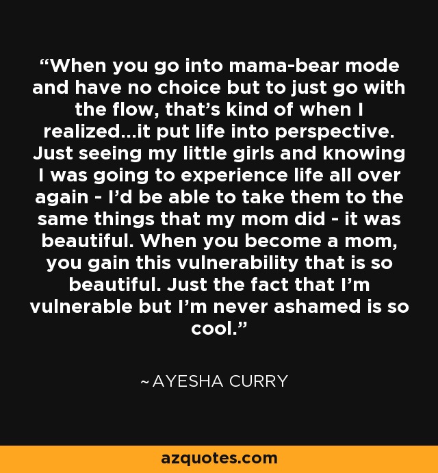 When you go into mama-bear mode and have no choice but to just go with the flow, that's kind of when I realized...it put life into perspective. Just seeing my little girls and knowing I was going to experience life all over again - I'd be able to take them to the same things that my mom did - it was beautiful. When you become a mom, you gain this vulnerability that is so beautiful. Just the fact that I'm vulnerable but I'm never ashamed is so cool. - Ayesha Curry