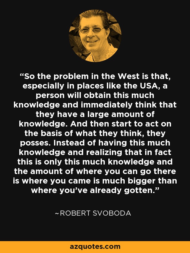 So the problem in the West is that, especially in places like the USA, a person will obtain this much knowledge and immediately think that they have a large amount of knowledge. And then start to act on the basis of what they think, they posses. Instead of having this much knowledge and realizing that in fact this is only this much knowledge and the amount of where you can go there is where you came is much bigger than where you've already gotten. - Robert Svoboda