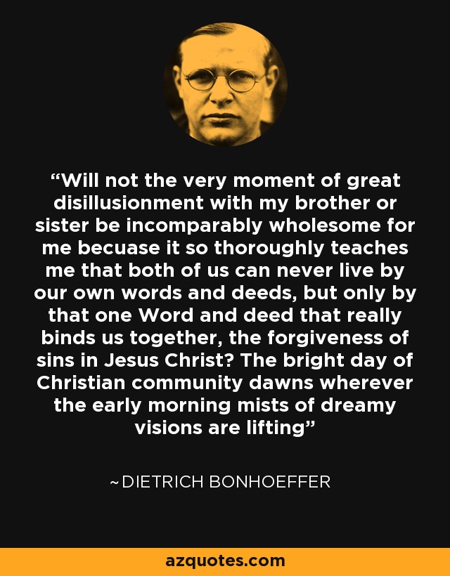 Will not the very moment of great disillusionment with my brother or sister be incomparably wholesome for me becuase it so thoroughly teaches me that both of us can never live by our own words and deeds, but only by that one Word and deed that really binds us together, the forgiveness of sins in Jesus Christ? The bright day of Christian community dawns wherever the early morning mists of dreamy visions are lifting - Dietrich Bonhoeffer