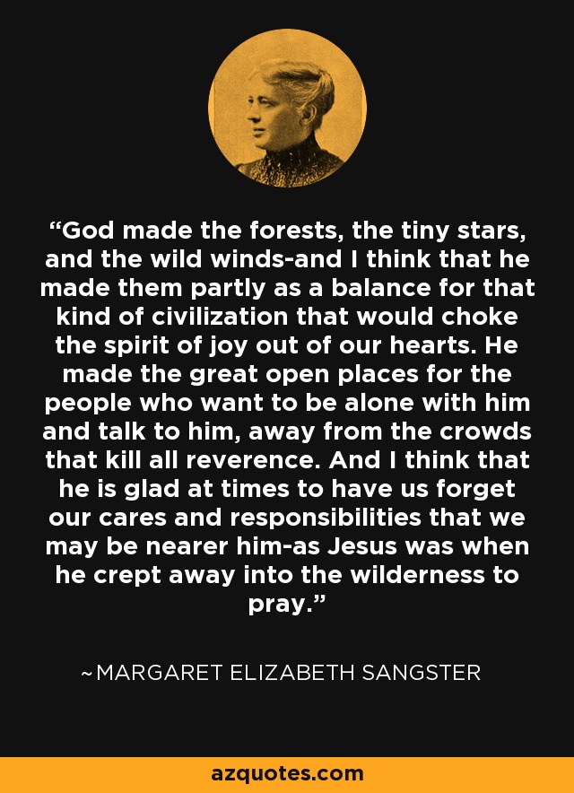 God made the forests, the tiny stars, and the wild winds-and I think that he made them partly as a balance for that kind of civilization that would choke the spirit of joy out of our hearts. He made the great open places for the people who want to be alone with him and talk to him, away from the crowds that kill all reverence. And I think that he is glad at times to have us forget our cares and responsibilities that we may be nearer him-as Jesus was when he crept away into the wilderness to pray. - Margaret Elizabeth Sangster