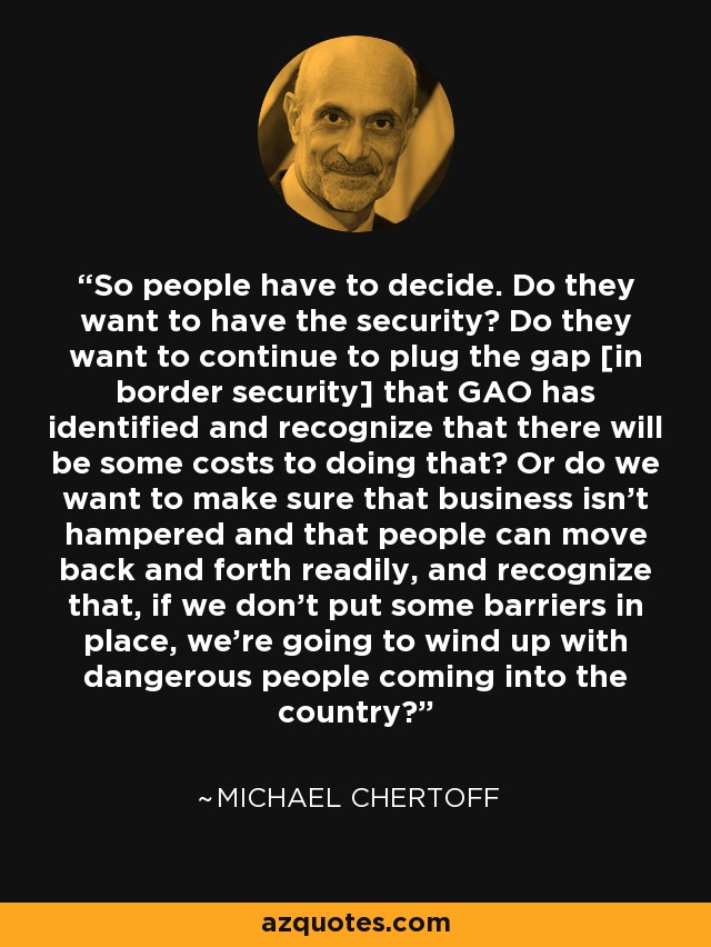 So people have to decide. Do they want to have the security? Do they want to continue to plug the gap [in border security] that GAO has identified and recognize that there will be some costs to doing that? Or do we want to make sure that business isn't hampered and that people can move back and forth readily, and recognize that, if we don't put some barriers in place, we're going to wind up with dangerous people coming into the country? - Michael Chertoff