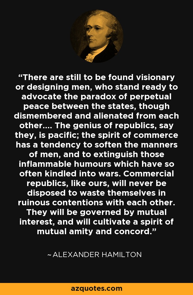 There are still to be found visionary or designing men, who stand ready to advocate the paradox of perpetual peace between the states, though dismembered and alienated from each other.... The genius of republics, say they, is pacific; the spirit of commerce has a tendency to soften the manners of men, and to extinguish those inflammable humours which have so often kindled into wars. Commercial republics, like ours, will never be disposed to waste themselves in ruinous contentions with each other. They will be governed by mutual interest, and will cultivate a spirit of mutual amity and concord. - Alexander Hamilton