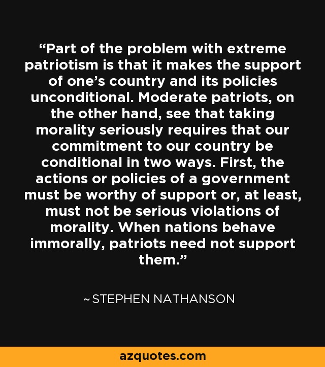 Part of the problem with extreme patriotism is that it makes the support of one's country and its policies unconditional. Moderate patriots, on the other hand, see that taking morality seriously requires that our commitment to our country be conditional in two ways. First, the actions or policies of a government must be worthy of support or, at least, must not be serious violations of morality. When nations behave immorally, patriots need not support them. - Stephen Nathanson
