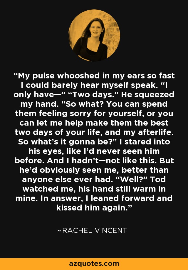 My pulse whooshed in my ears so fast I could barely hear myself speak. “I only have—” “Two days.” He squeezed my hand. “So what? You can spend them feeling sorry for yourself, or you can let me help make them the best two days of your life, and my afterlife. So what’s it gonna be?” I stared into his eyes, like I’d never seen him before. And I hadn’t—not like this. But he’d obviously seen me, better than anyone else ever had. “Well?” Tod watched me, his hand still warm in mine. In answer, I leaned forward and kissed him again. - Rachel Vincent