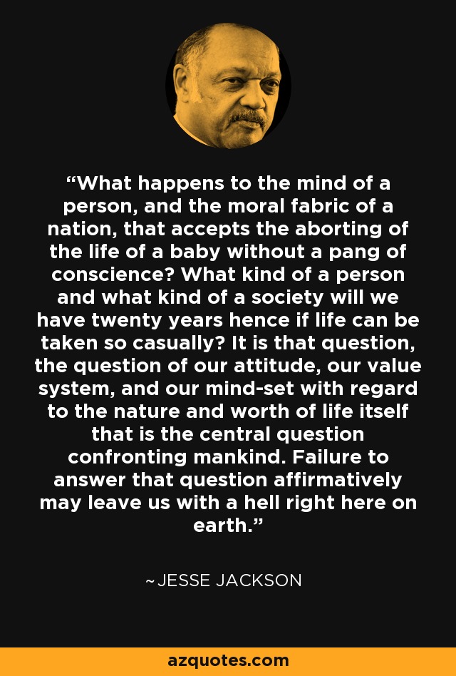 What happens to the mind of a person, and the moral fabric of a nation, that accepts the aborting of the life of a baby without a pang of conscience? What kind of a person and what kind of a society will we have twenty years hence if life can be taken so casually? It is that question, the question of our attitude, our value system, and our mind-set with regard to the nature and worth of life itself that is the central question confronting mankind. Failure to answer that question affirmatively may leave us with a hell right here on earth. - Jesse Jackson