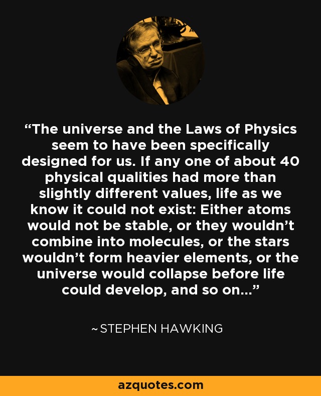 The universe and the Laws of Physics seem to have been specifically designed for us. If any one of about 40 physical qualities had more than slightly different values, life as we know it could not exist: Either atoms would not be stable, or they wouldn't combine into molecules, or the stars wouldn't form heavier elements, or the universe would collapse before life could develop, and so on... - Stephen Hawking