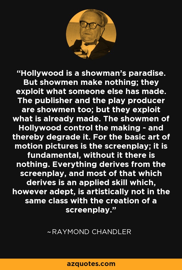 Hollywood is a showman's paradise. But showmen make nothing; they exploit what someone else has made. The publisher and the play producer are showmen too; but they exploit what is already made. The showmen of Hollywood control the making - and thereby degrade it. For the basic art of motion pictures is the screenplay; it is fundamental, without it there is nothing. Everything derives from the screenplay, and most of that which derives is an applied skill which, however adept, is artistically not in the same class with the creation of a screenplay. - Raymond Chandler