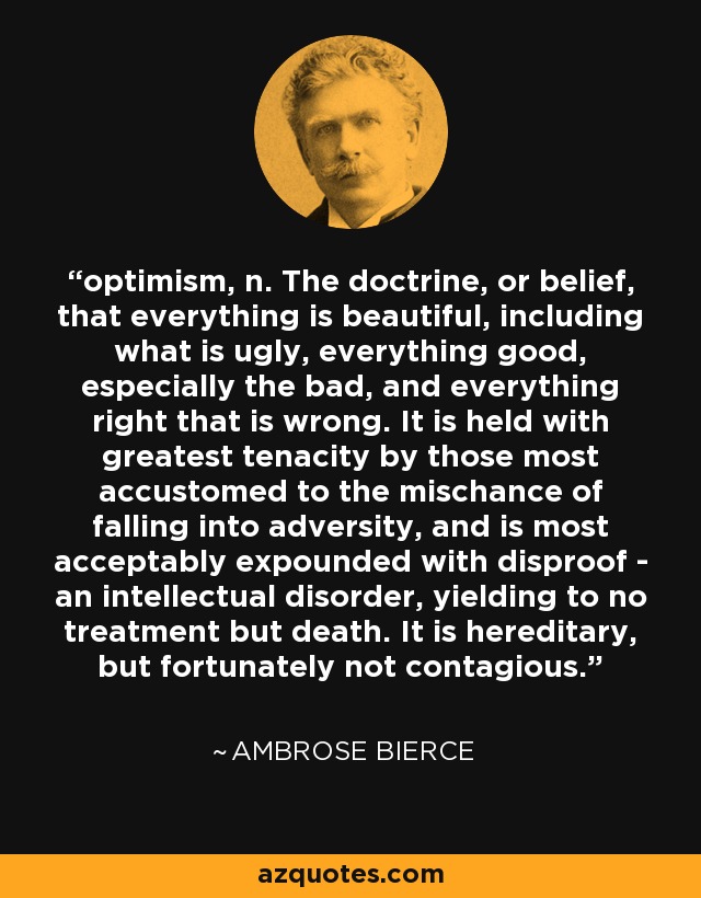 optimism, n. The doctrine, or belief, that everything is beautiful, including what is ugly, everything good, especially the bad, and everything right that is wrong. It is held with greatest tenacity by those most accustomed to the mischance of falling into adversity, and is most acceptably expounded with disproof - an intellectual disorder, yielding to no treatment but death. It is hereditary, but fortunately not contagious. - Ambrose Bierce