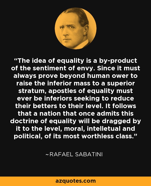 The idea of equality is a by-product of the sentiment of envy. Since it must always prove beyond human ower to raise the inferior mass to a superior stratum, apostles of equality must ever be inferiors seeking to reduce their betters to their level. It follows that a nation that once admits this doctrine of equality will be dragged by it to the level, moral, intelletual and political, of its most worthless class. - Rafael Sabatini