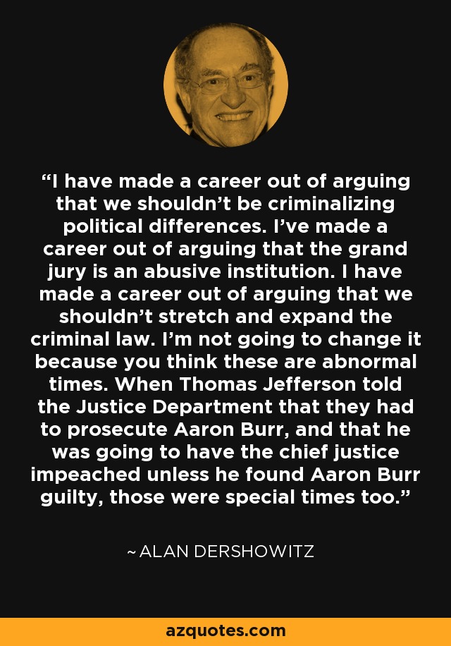 I have made a career out of arguing that we shouldn't be criminalizing political differences. I've made a career out of arguing that the grand jury is an abusive institution. I have made a career out of arguing that we shouldn't stretch and expand the criminal law. I'm not going to change it because you think these are abnormal times. When Thomas Jefferson told the Justice Department that they had to prosecute Aaron Burr, and that he was going to have the chief justice impeached unless he found Aaron Burr guilty, those were special times too. - Alan Dershowitz