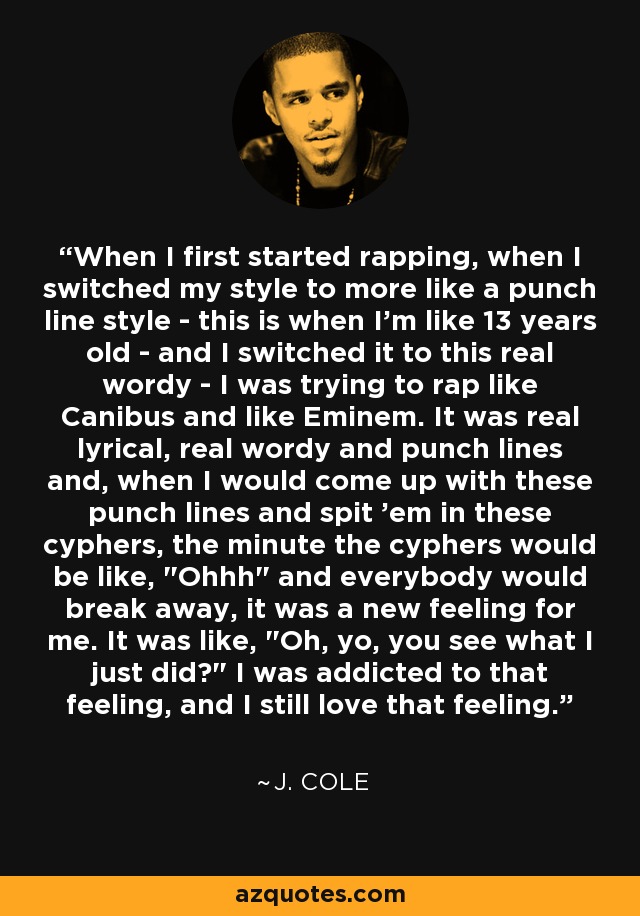When I first started rapping, when I switched my style to more like a punch line style - this is when I'm like 13 years old - and I switched it to this real wordy - I was trying to rap like Canibus and like Eminem. It was real lyrical, real wordy and punch lines and, when I would come up with these punch lines and spit 'em in these cyphers, the minute the cyphers would be like, 